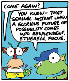 Gerard: Come again? | Hoover: You know, that seminal instant when a glorious future of possibilities come into resplendent, etherial focus.